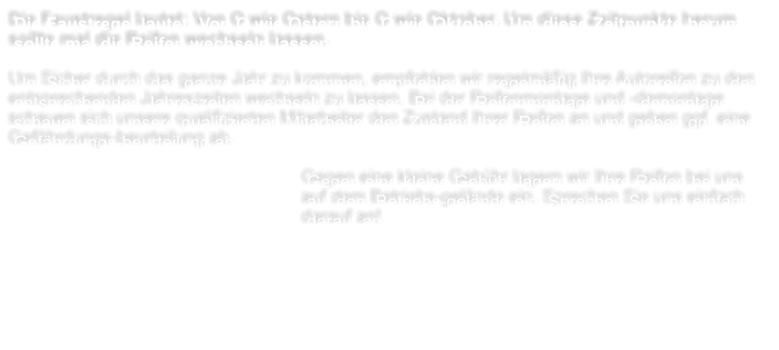 Die Faustregel lautet: Von O wie Ostern bis O wie Oktober. Um diese Zeitpunkte herum sollte mal die Reifen wechseln lassen.  Um Sicher durch das ganze Jahr zu kommen, empfehlen wir regelmig Ihre Autoreifen zu den entsprechenden Jahreszeiten wechseln zu lassen. Bei der Reifenmontage und -demontage schauen sich unsere qualifizierten Mitarbeiter den Zustand Ihrer Reifen an und geben ggf. eine Gefhrdungs-beurteilung ab.     Gegen eine kleine Gebhr lagern wir Ihre Reifen bei uns auf dem Betriebs-gelnde ein. Sprechen Sie uns einfach darauf an!