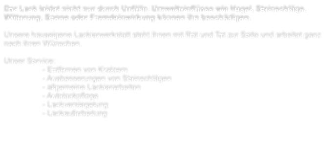 Der Lack leidet nicht nur durch Unflle. Umwelteinflsse wie Hagel, Steinschlge, Witterung, Sonne oder Fremdeinwirkung knnen ihn beschdigen.  Unsere hauseigene Lackierwerkstatt steht ihnen mit Rat und Tat zur Seite und arbeitet ganz nach ihren Wnschen.   Unser Service: - Entfernen von Kratzern - Ausbesserungen von Steinschlgen - allgemeine Lackierarbeiten - Autolackpflege - Lackversiegelung - Lackaufarbeitung