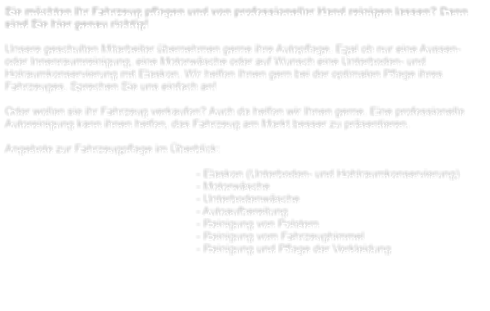 Sie mchten Ihr Fahrzeug pflegen und von professioneller Hand reinigen lassen? Dann sind Sie hier genau richtig!  Unsere geschulten Mitarbeiter bernehmen gerne ihre Autopflege. Egal ob nur eine Aussen- oder Innenraumreinigung, eine Motorwsche oder auf Wunsch eine Unterboden- und Holraumkonservierung mit Elaskon. Wir helfen Ihnen gern bei der optimalen Pflege ihres Fahrzeuges. Sprechen Sie uns einfach an!  Oder wollen sie ihr Fahrzeug verkaufen? Auch da helfen wir Ihnen gerne. Eine professionelle Autoreinigung kann ihnen helfen, das Fahrzeug am Markt besser zu prsentieren.   Angebote zur Fahrzeugpflege im berblick:  - Elaskon (Unterboden- und Hohlraumkonservierung) - Motorwsche - Unterbodenwsche - Autoaufbereitung - Reinigung von Polstern- Reinigung vom Fahrzeughimmel - Reinigung und Pflege der Verkleidung