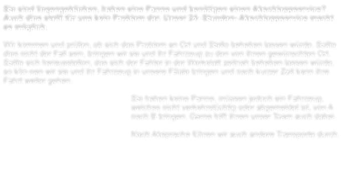 Sie sind liegengeblieben, haben eine Panne und bentigen einen Abschleppservice? Auch dies stellt fr uns kein Problem dar. Unser 24- Stunden- Abschleppservice macht es mglich.  Wir kommen und prfen, ob sich das Problem an Ort und Stelle beheben lassen wrde. Sollte dies nicht der Fall sein, bringen wir sie und ihr Fahrzeug zu den von ihnen gewnschten Ort. Sollte sich herausstellen, das sich der Fehler in der Werkstatt zeitnah beheben lassen wrde, so kn-nen wir sie und ihr Fahrzeug in unsere Filiale bringen und nach kurzer Zeit kann ihre Fahrt weiter gehen.  Sie haben keine Panne, mssen jedoch ein Fahrzeug, welches nicht verkehrstchtig oder abgemeldet ist, von A nach B bringen. Gerne hilft ihnen unser Team auch dabei.   Nach Absprache fhren wir auch andere Transporte durch.