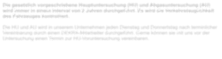 Die gesetzlich vorgeschriebene Hauptuntersuchung (HU) und Abgasuntersuchung (AU) wird immer in einem Interval von 2 Jahren durchgefhrt. Es wird die Verkehrstauglichkeit des Fahrzeuges kontrolliert.  Die HU und AU wird in unserem Unternehmen jeden Dienstag und Donnertstag nach terminlicher Vereinbarung durch einen DEKRA-Mitarbeiter durchgefhrt. Gerne knnen sie mit uns vor der Untersuchung einen Termin zur HU-Voruntersuchung vereinbaren.