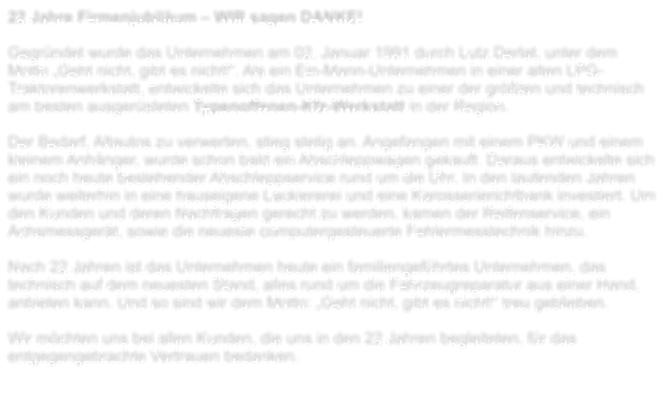 22 Jahre Firmenjubilum  WIR sagen DANKE!  Gegrndet wurde das Unternehmen am 02. Januar 1991 durch Lutz Derlat, unter dem Motto Geht nicht, gibt es nicht!. Als ein Ein-Mann-Unternehmen in einer alten LPG- Traktorenwerkstatt, entwickelte sich das Unternehmen zu einer der grten und technisch am besten ausgersteten Typenoffenen-Kfz-Werkstatt in der Region.   Der Bedarf, Altautos zu verwerten, stieg stetig an. Angefangen mit einem PKW und einem kleinem Anhnger, wurde schon bald ein Abschleppwagen gekauft. Daraus entwickelte sich ein noch heute bestehender Abschleppservice rund um die Uhr. In den laufenden Jahren wurde weiterhin in eine hauseigene Lackiererei und eine Karosserierichtbank investiert. Um den Kunden und deren Nachfragen gerecht zu werden, kamen der Reifenservice, ein Achsmessgert, sowie die neueste computergesteuerte Fehlermesstechnik hinzu.   Nach 22 Jahren ist das Unternehmen heute ein familiengefhrtes Unternehmen, das technisch auf dem neuesten Stand, alles rund um die Fahrzeugreparatur aus einer Hand, anbieten kann. Und so sind wir dem Motto: Geht nicht, gibt es nicht! treu geblieben.   Wir mchten uns bei allen Kunden, die uns in den 22 Jahren begleiteten, fr das entgegengebrachte Vertrauen bedanken.