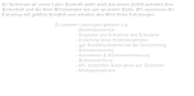 Ihr Vertrauen ist unser Lohn. Deshalb steht auch bei einem Unfall-schaden Ihre Sicherheit und die Ihrer Mitreisenden bei uns an erster Stelle. Wir reparieren Ihr Fahrzeug mit grter Sorgfalt und erhalten den Wert Ihres Fahrzeuges.  Zu unseren Leistungen gehren u.a. - Abschleppservice - Diagnose und Aufnahme des Schadens - Erstellung eines Kostenangebotes - ggf. Kontaktaufnahme mit der Versicherung - Achsvermessung - Karosserie- & Rahmenvermessung - Bremsenprfung - Kfz- Gutachten durch einen ext. Gutachter - Mietwagenservice