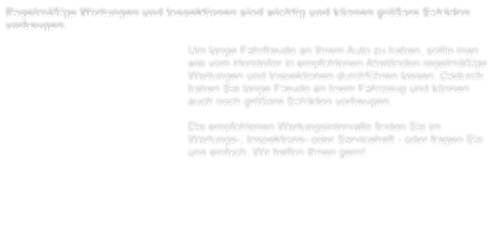 Regelmige Wartungen und Inspektionen sind wichtig und knnen grere Schden vorbeugen.  Um lange Fahrfreude an Ihrem Auto zu haben, sollte man wie vom Hersteller in empfohlenen Abstnden regelmige Wartungen und Inspektionen durchfhren lassen. Dadurch haben Sie lange Freude an hrem Fahrzeug und knnen auch noch grere Schden vorbeugen.  Die empfohlenen Wartungsintervalle finden Sie im Wartungs-, Inspektions- oder Serviceheft - oder fragen Sie uns einfach. Wir helfen Ihnen gern!